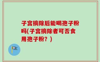 子宫摘除后能喝孢子粉吗(子宫摘除者可否食用孢子粉？)