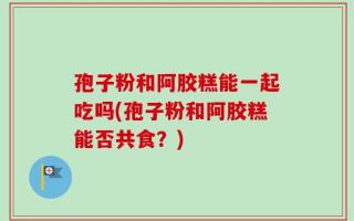 孢子粉和阿胶糕能一起吃吗(孢子粉和阿胶糕能否共食？)