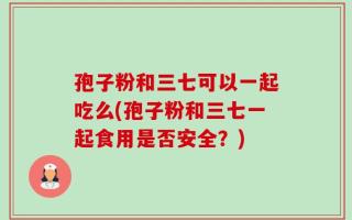 孢子粉和三七可以一起吃么(孢子粉和三七一起食用是否安全？)