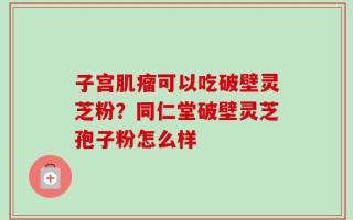 子宫肌瘤可以吃破壁灵芝粉？同仁堂破壁灵芝孢子粉怎么样