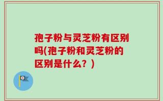 孢子粉与灵芝粉有区别吗(孢子粉和灵芝粉的区别是什么？)