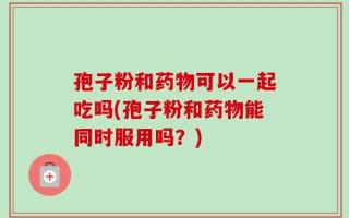 孢子粉和药物可以一起吃吗(孢子粉和药物能同时服用吗？)