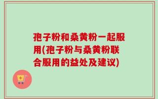 孢子粉和桑黄粉一起服用(孢子粉与桑黄粉联合服用的益处及建议)