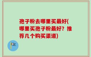 孢子粉去哪里买最好(哪里买孢子粉最好？推荐几个购买渠道)