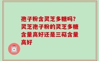 孢子粉含灵芝多糖吗？灵芝孢子粉的灵芝多糖含量高好还是三萜含量高好