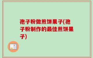 孢子粉做煎饼果子(孢子粉制作的最佳煎饼果子)