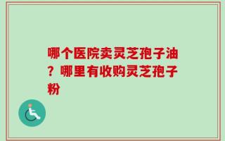 哪个医院卖灵芝孢子油？哪里有收购灵芝孢子粉