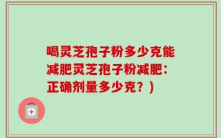 喝灵芝孢子粉多少克能减肥灵芝孢子粉减肥：正确剂量多少克？)