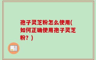 孢子灵芝粉怎么使用(如何正确使用孢子灵芝粉？)