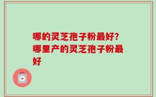 哪的灵芝孢子粉最好？哪里产的灵芝孢子粉最好