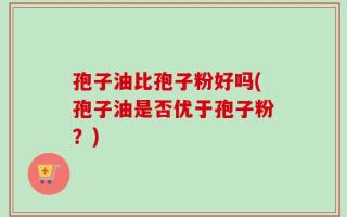 孢子油比孢子粉好吗(孢子油是否优于孢子粉？)
