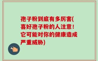 孢子粉到底有多厉害(喜好孢子粉的人注意！它可能对你的健康造成严重威胁)
