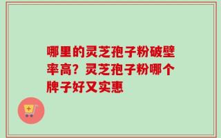 哪里的灵芝孢子粉破壁率高？灵芝孢子粉哪个牌子好又实惠