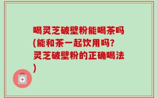 喝灵芝破壁粉能喝茶吗(能和茶一起饮用吗？灵芝破壁粉的正确喝法)