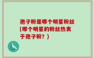 孢子粉是哪个明星粉丝(哪个明星的粉丝热衷于孢子粉？)
