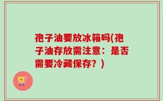 孢子油要放冰箱吗(孢子油存放需注意：是否需要冷藏保存？)