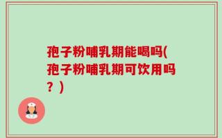 孢子粉哺乳期能喝吗(孢子粉哺乳期可饮用吗？)