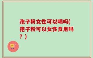 孢子粉女性可以喝吗(孢子粉可以女性食用吗？)