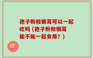 孢子粉和银耳可以一起吃吗 (孢子粉和银耳能不能一起食用？)