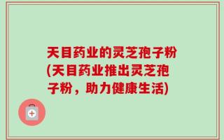 天目药业的灵芝孢子粉(天目药业推出灵芝孢子粉，助力健康生活)