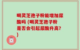 喝灵芝孢子粉能增加尿酸吗 (喝灵芝孢子粉是否会引起尿酸升高？)