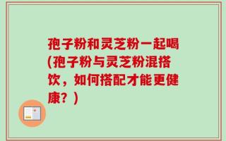孢子粉和灵芝粉一起喝(孢子粉与灵芝粉混搭饮，如何搭配才能更健康？)