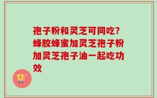 孢子粉和灵芝可同吃？蜂胶蜂蜜加灵芝孢子粉加灵芝孢子油一起吃功效