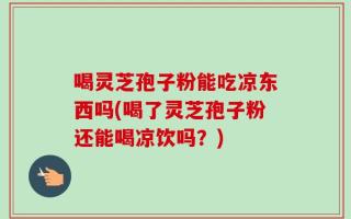喝灵芝孢子粉能吃凉东西吗(喝了灵芝孢子粉还能喝凉饮吗？)