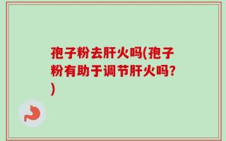孢子粉去肝火吗(孢子粉有助于调节肝火吗？)