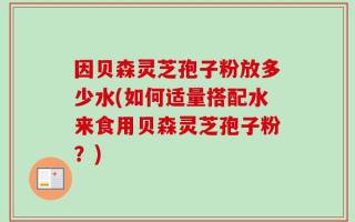 因贝森灵芝孢子粉放多少水(如何适量搭配水来食用贝森灵芝孢子粉？)