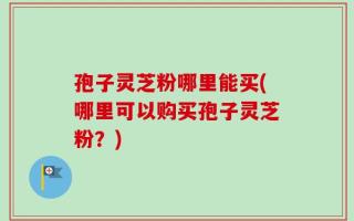 孢子灵芝粉哪里能买(哪里可以购买孢子灵芝粉？)
