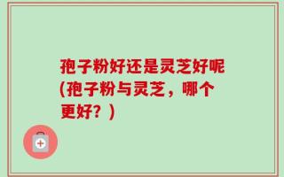 孢子粉好还是灵芝好呢(孢子粉与灵芝，哪个更好？)