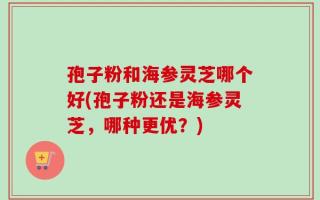 孢子粉和海参灵芝哪个好(孢子粉还是海参灵芝，哪种更优？)