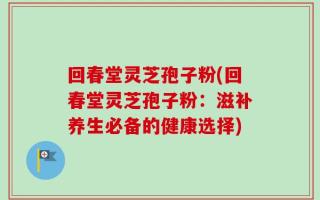 回春堂灵芝孢子粉(回春堂灵芝孢子粉：滋补养生必备的健康选择)