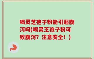 喝灵芝孢子粉能引起腹泻吗(喝灵芝孢子粉可致腹泻？注意安全！)