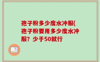 孢子粉多少度水冲服(孢子粉要用多少度水冲服？少于50就行