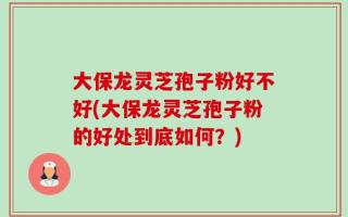 大保龙灵芝孢子粉好不好(大保龙灵芝孢子粉的好处到底如何？)