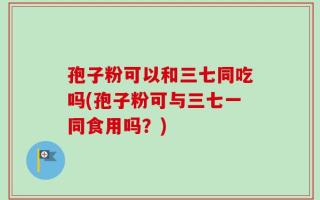 孢子粉可以和三七同吃吗(孢子粉可与三七一同食用吗？)