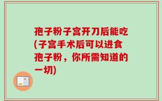 孢子粉子宫开刀后能吃(子宫手术后可以进食孢子粉，你所需知道的一切)