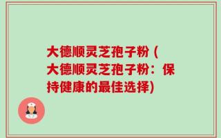 大德顺灵芝孢子粉 (大德顺灵芝孢子粉：保持健康的最佳选择)