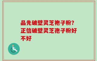 品先破壁灵芝袍子粉？正信破壁灵芝孢子粉好不好