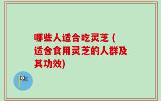 哪些人适合吃灵芝 (适合食用灵芝的人群及其功效)