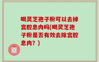 喝灵芝孢子粉可以去掉宫腔息肉吗(喝灵芝孢子粉是否有效去除宫腔息肉？)