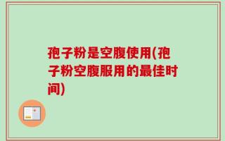 孢子粉是空腹使用(孢子粉空腹服用的最佳时间)