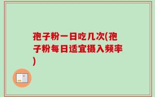 孢子粉一日吃几次(孢子粉每日适宜摄入频率)