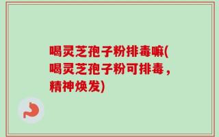 喝灵芝孢子粉排毒嘛(喝灵芝孢子粉可排毒，精神焕发)
