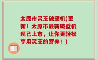 太原市灵芝破壁机(更新！太原市最新破壁机现已上市，让你更轻松享用灵芝的营养！)