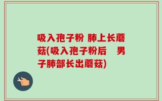 吸入孢子粉 肺上长蘑菇(吸入孢子粉后　男子肺部长出蘑菇)