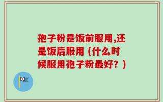孢子粉是饭前服用,还是饭后服用 (什么时候服用孢子粉最好？)