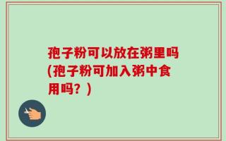 孢子粉可以放在粥里吗(孢子粉可加入粥中食用吗？)